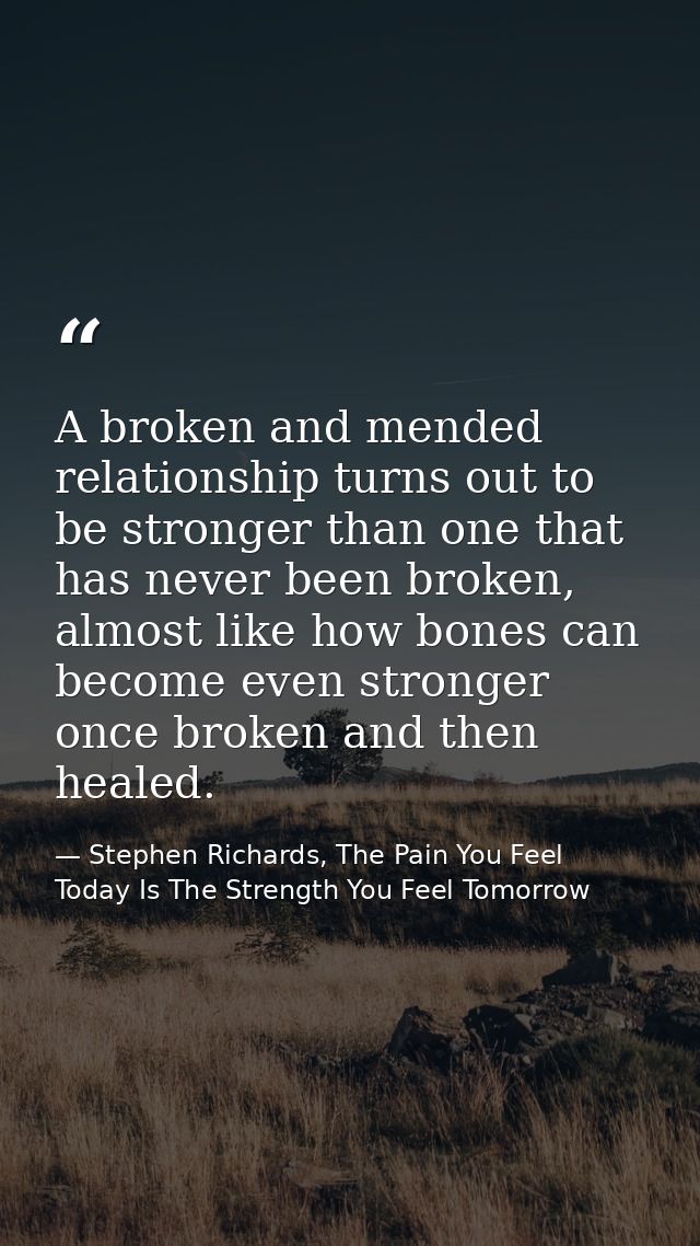 A broken and mended relationship turns out to be stronger than one that has never been broken, almost like how bones can — Stephen Richards, The Pain You Feel Today Is The Strength You Feel Tomorrow