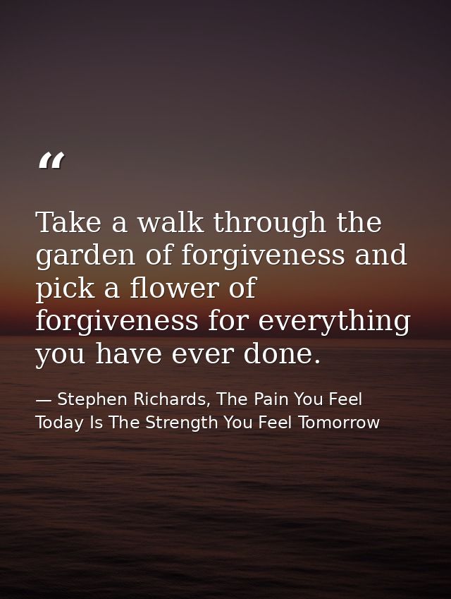 Take a walk through the garden of forgiveness and pick a flower of forgiveness for everything you have ever done. — Stephen Richards, The Pain You Feel Today Is The Strength You Feel Tomorrow