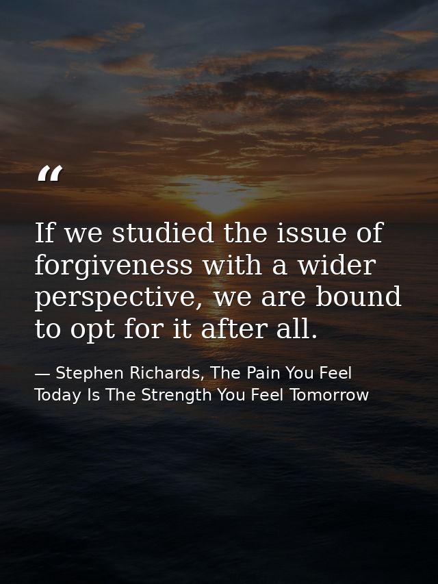 If we studied the issue of forgiveness with a wider perspective, we are bound to opt for it after all. — Stephen Richards, The Pain You Feel Today Is The Strength You Feel Tomorrow