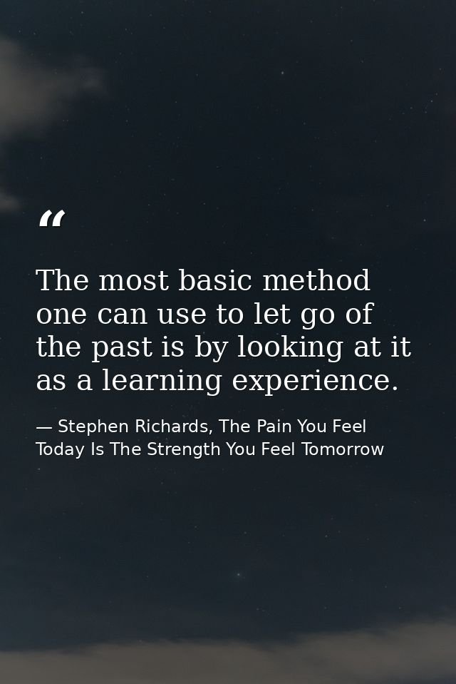 The most basic method one can use to let go of the past is by looking at it as a learning experience. — Stephen Richards, The Pain You Feel Today Is The Strength You Feel Tomorrow