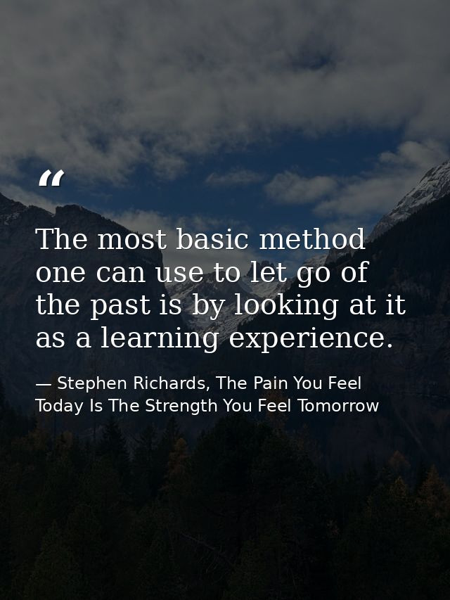 The most basic method one can use to let go of the past is by looking at it as a learning experience. — Stephen Richards, The Pain You Feel Today Is The Strength You Feel Tomorrow