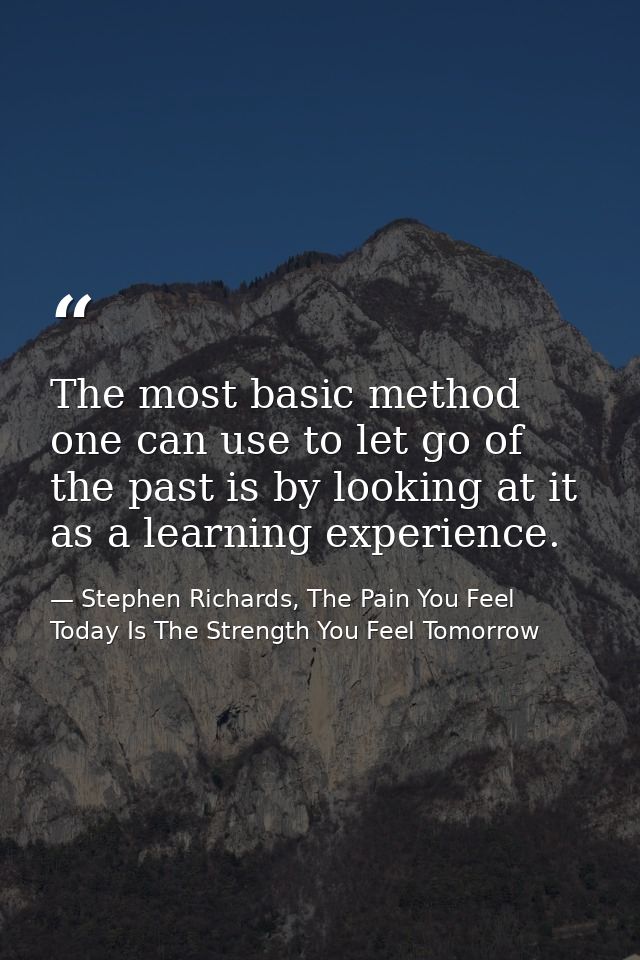 The most basic method one can use to let go of the past is by looking at it as a learning experience. — Stephen Richards, The Pain You Feel Today Is The Strength You Feel Tomorrow