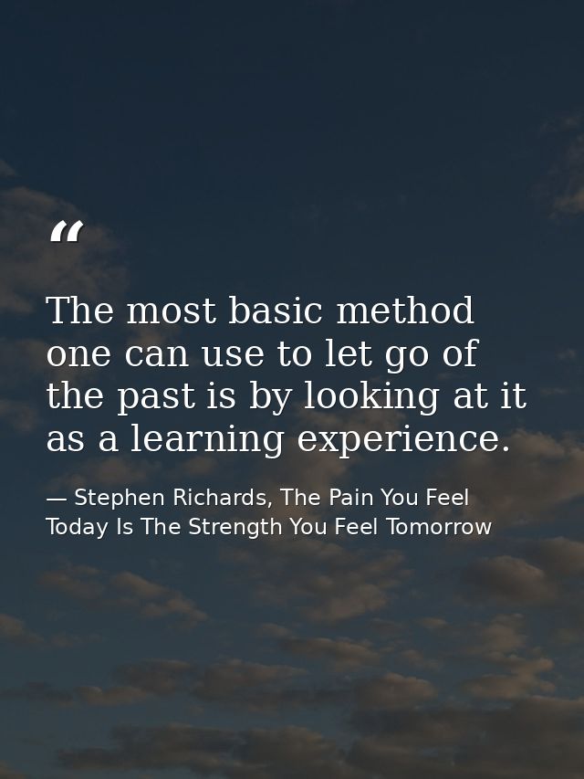 The most basic method one can use to let go of the past is by looking at it as a learning experience. — Stephen Richards, The Pain You Feel Today Is The Strength You Feel Tomorrow