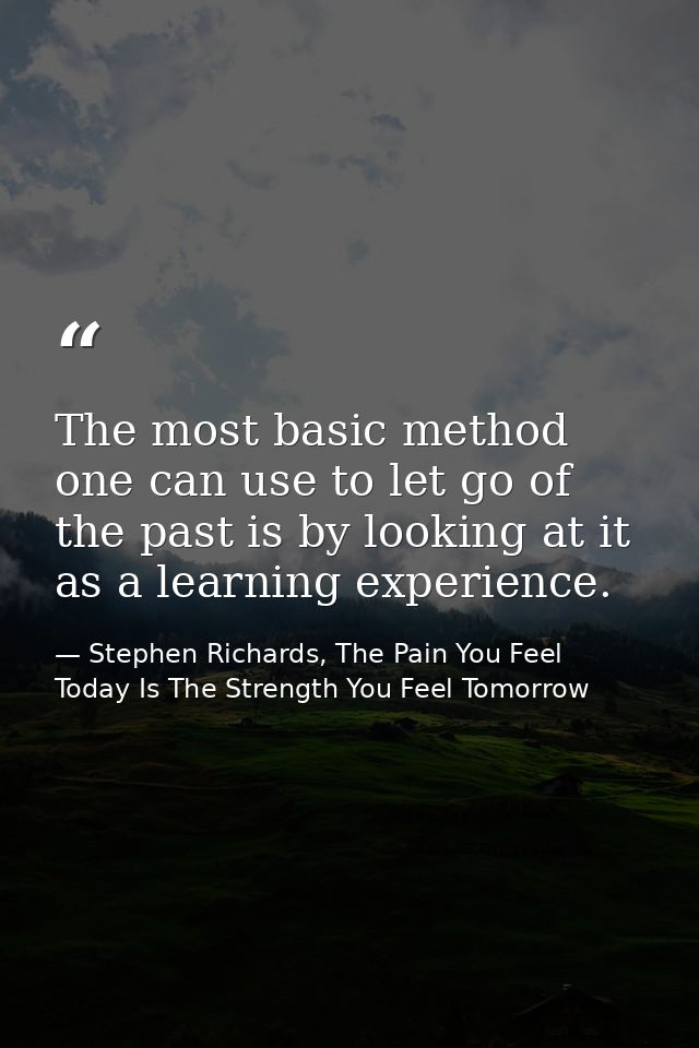 The most basic method one can use to let go of the past is by looking at it as a learning experience. — Stephen Richards, The Pain You Feel Today Is The Strength You Feel Tomorrow