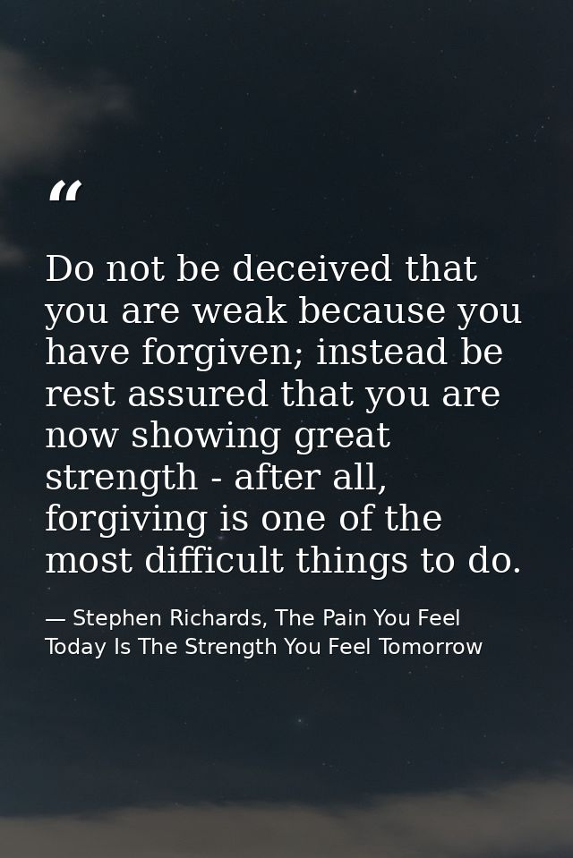 Do not be deceived that you are weak because you have forgiven; instead be rest assured that you are now showing great s — Stephen Richards, The Pain You Feel Today Is The Strength You Feel Tomorrow
