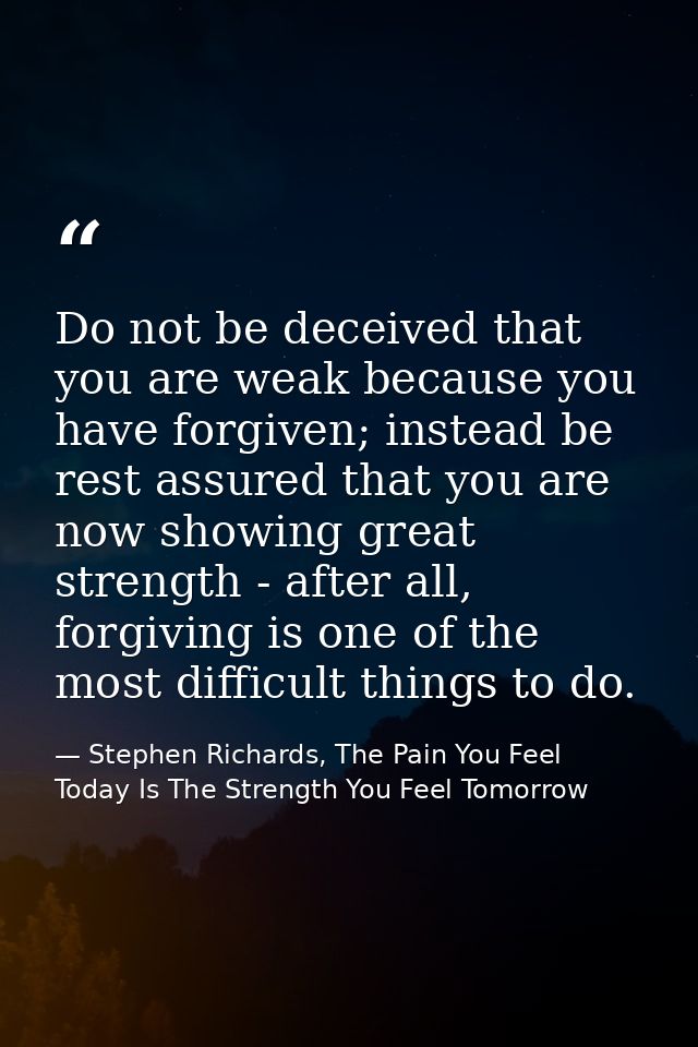Do not be deceived that you are weak because you have forgiven; instead be rest assured that you are now showing great s — Stephen Richards, The Pain You Feel Today Is The Strength You Feel Tomorrow