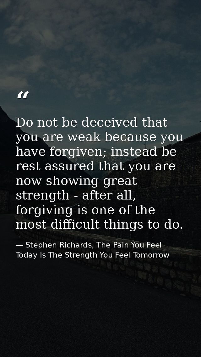 Do not be deceived that you are weak because you have forgiven; instead be rest assured that you are now showing great s — Stephen Richards, The Pain You Feel Today Is The Strength You Feel Tomorrow