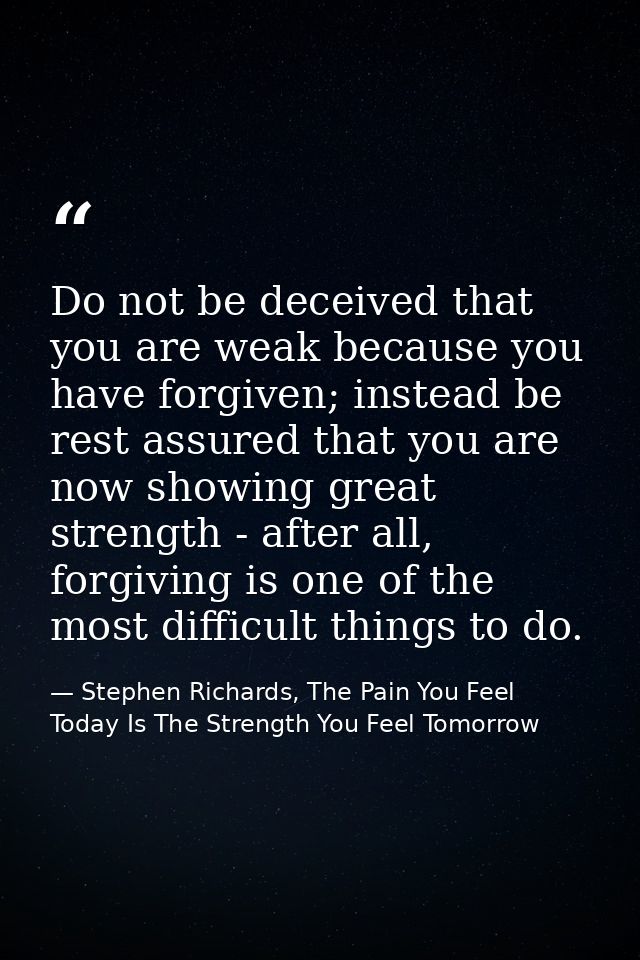 Do not be deceived that you are weak because you have forgiven; instead be rest assured that you are now showing great s — Stephen Richards, The Pain You Feel Today Is The Strength You Feel Tomorrow