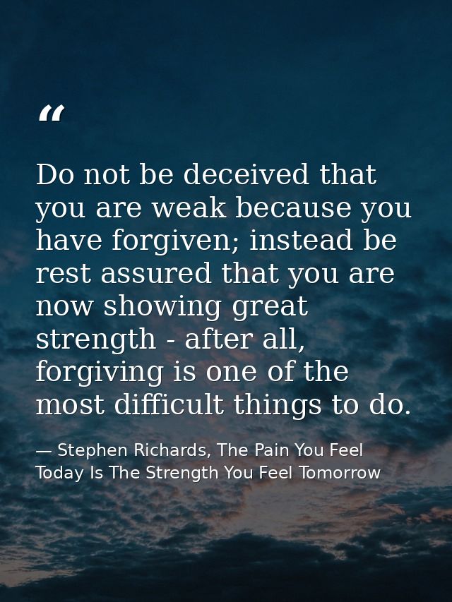 Do not be deceived that you are weak because you have forgiven; instead be rest assured that you are now showing great s — Stephen Richards, The Pain You Feel Today Is The Strength You Feel Tomorrow