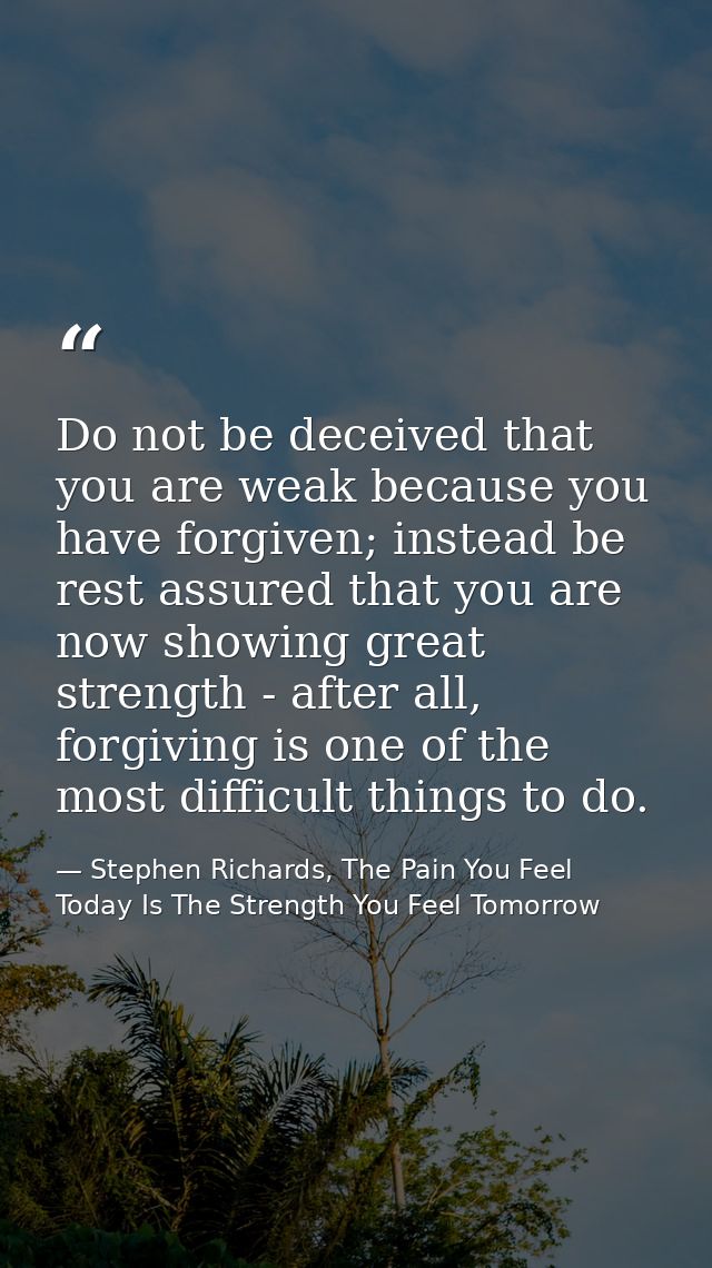Do not be deceived that you are weak because you have forgiven; instead be rest assured that you are now showing great s — Stephen Richards, The Pain You Feel Today Is The Strength You Feel Tomorrow