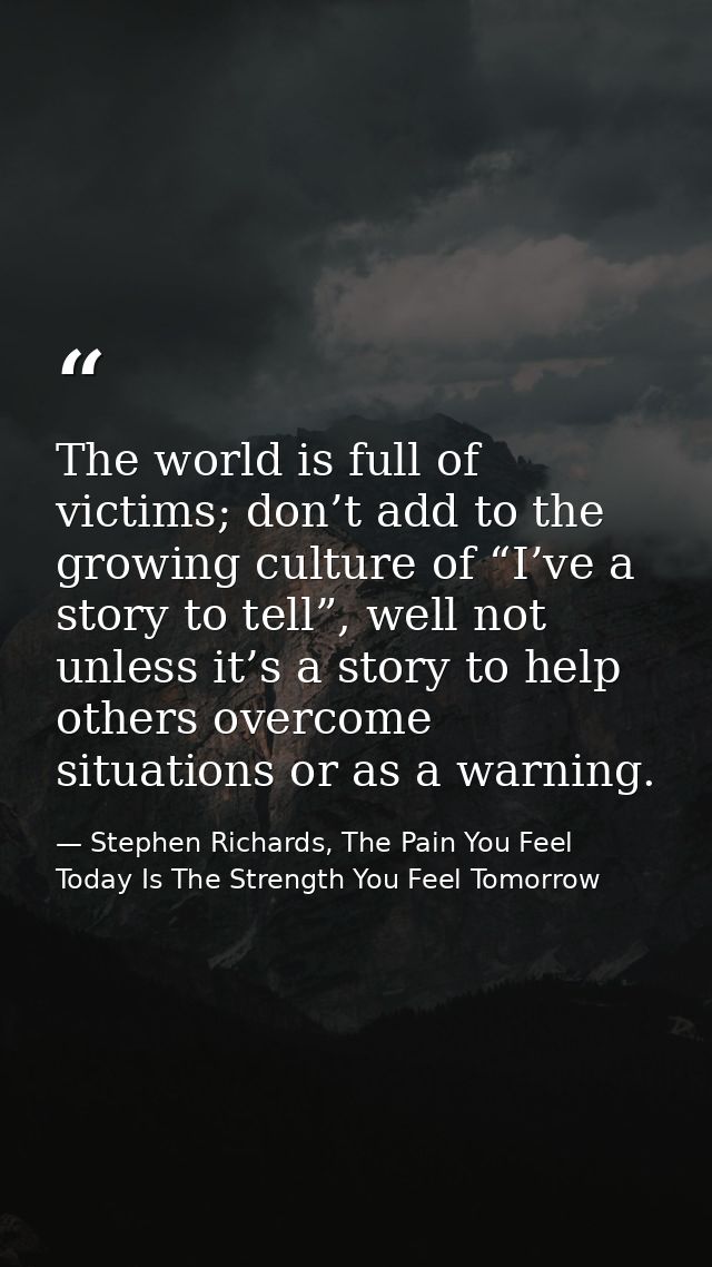 The world is full of victims; don’t add to the growing culture of “I’ve a story to tell”, well not unless it’s a story t — Stephen Richards, The Pain You Feel Today Is The Strength You Feel Tomorrow