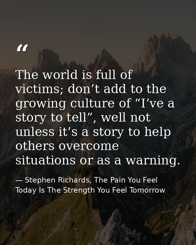The world is full of victims; don’t add to the growing culture of “I’ve a story to tell”, well not unless it’s a story t — Stephen Richards, The Pain You Feel Today Is The Strength You Feel Tomorrow