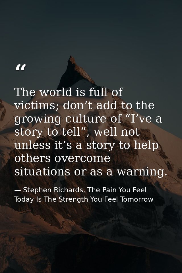 The world is full of victims; don’t add to the growing culture of “I’ve a story to tell”, well not unless it’s a story t — Stephen Richards, The Pain You Feel Today Is The Strength You Feel Tomorrow