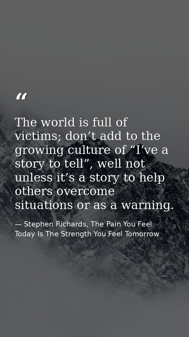 The world is full of victims; don’t add to the growing culture of “I’ve a story to tell”, well not unless it’s a story t — Stephen Richards, The Pain You Feel Today Is The Strength You Feel Tomorrow