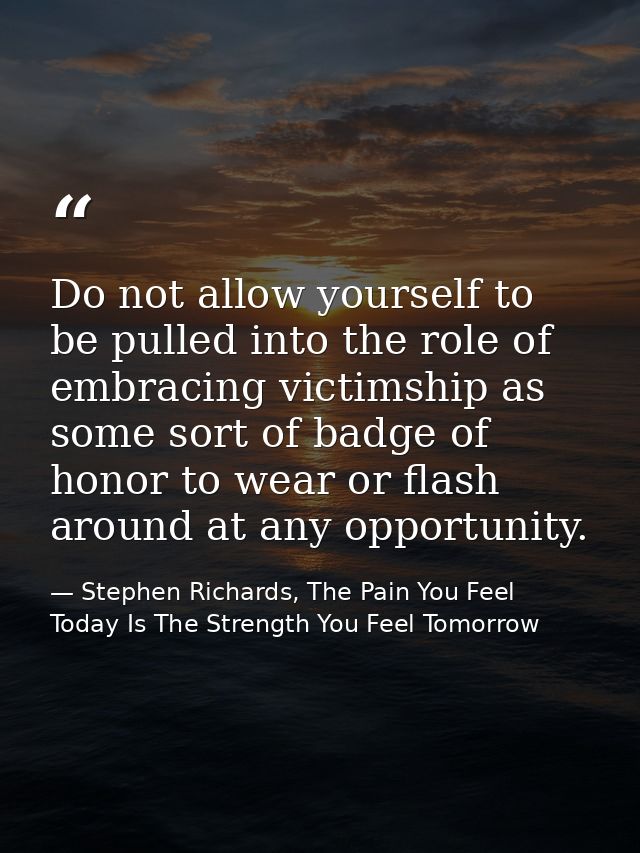 Do not allow yourself to be pulled into the role of embracing victimship as some sort of badge of honor to wear or flash — Stephen Richards, The Pain You Feel Today Is The Strength You Feel Tomorrow