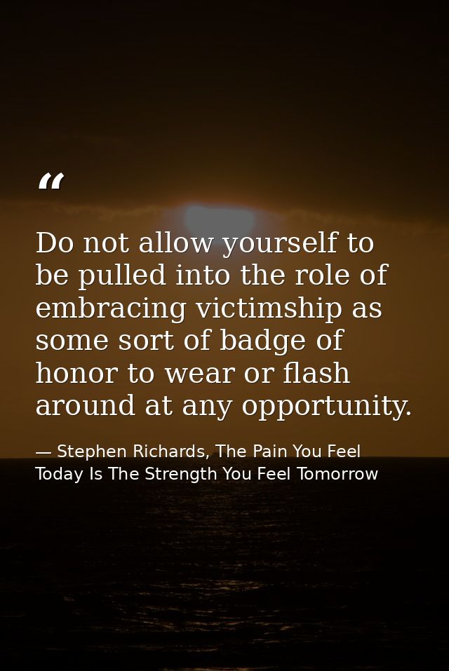 Do not allow yourself to be pulled into the role of embracing victimship as some sort of badge of honor to wear or flash — Stephen Richards, The Pain You Feel Today Is The Strength You Feel Tomorrow