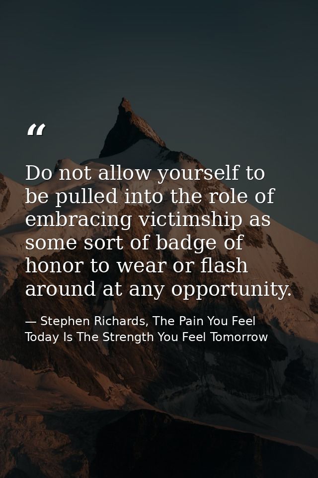 Do not allow yourself to be pulled into the role of embracing victimship as some sort of badge of honor to wear or flash — Stephen Richards, The Pain You Feel Today Is The Strength You Feel Tomorrow