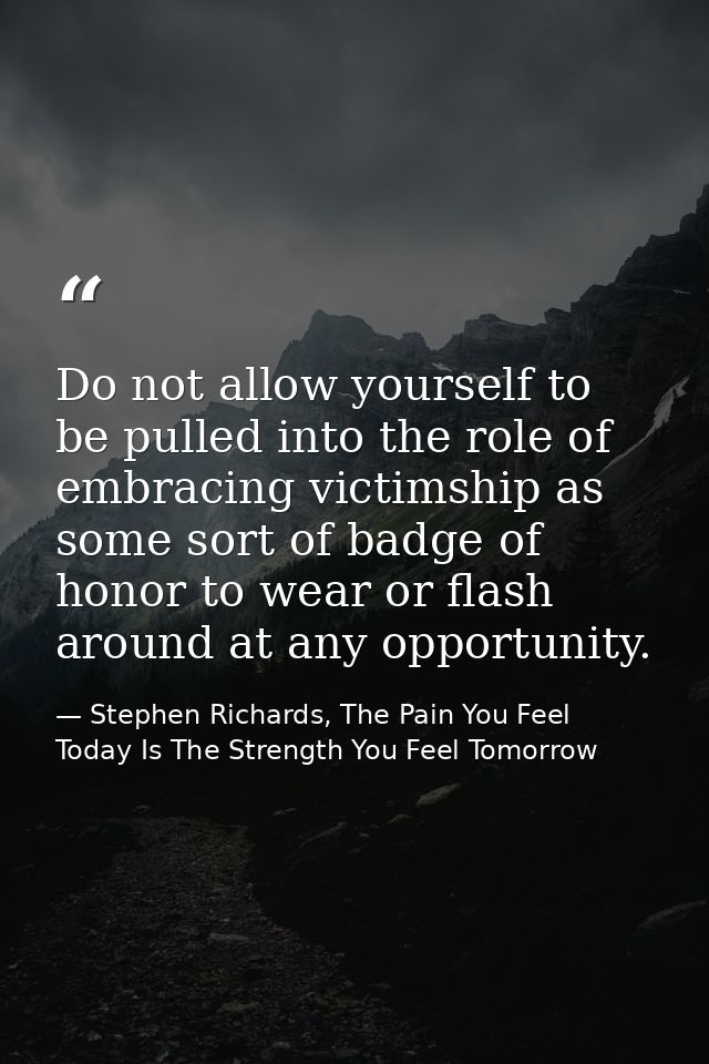 Do not allow yourself to be pulled into the role of embracing victimship as some sort of badge of honor to wear or flash — Stephen Richards, The Pain You Feel Today Is The Strength You Feel Tomorrow