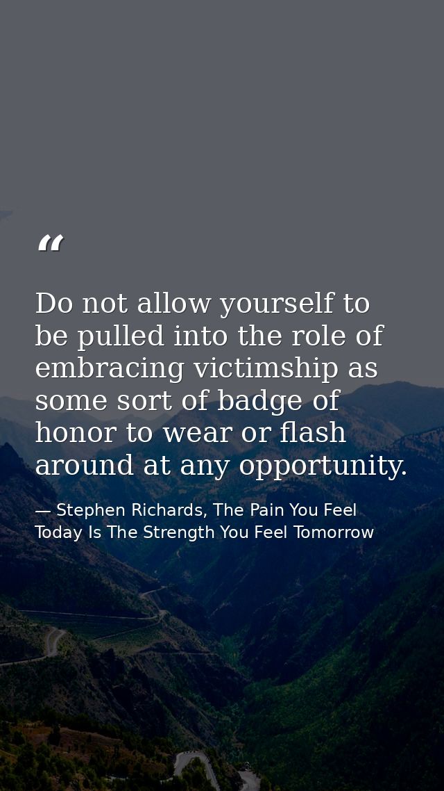 Do not allow yourself to be pulled into the role of embracing victimship as some sort of badge of honor to wear or flash — Stephen Richards, The Pain You Feel Today Is The Strength You Feel Tomorrow