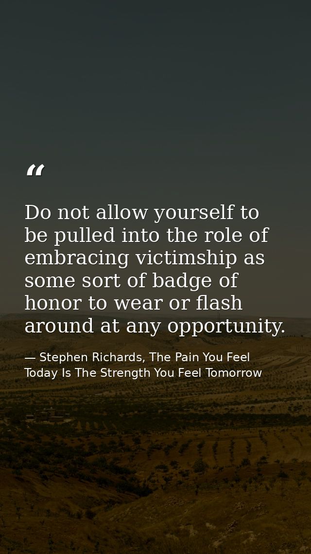 Do not allow yourself to be pulled into the role of embracing victimship as some sort of badge of honor to wear or flash — Stephen Richards, The Pain You Feel Today Is The Strength You Feel Tomorrow