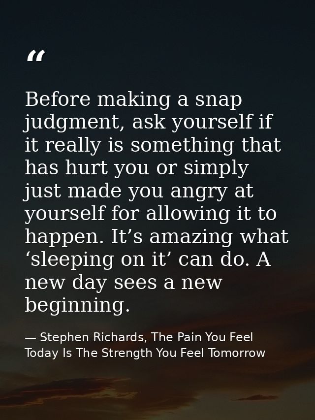 Before making a snap judgment, ask yourself if it really is something that has hurt you or simply just made you angry at — Stephen Richards, The Pain You Feel Today Is The Strength You Feel Tomorrow
