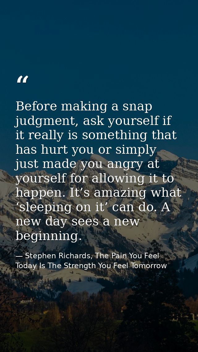 Before making a snap judgment, ask yourself if it really is something that has hurt you or simply just made you angry at — Stephen Richards, The Pain You Feel Today Is The Strength You Feel Tomorrow