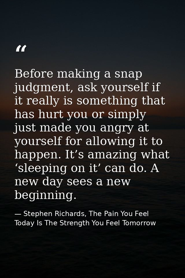 Before making a snap judgment, ask yourself if it really is something that has hurt you or simply just made you angry at — Stephen Richards, The Pain You Feel Today Is The Strength You Feel Tomorrow