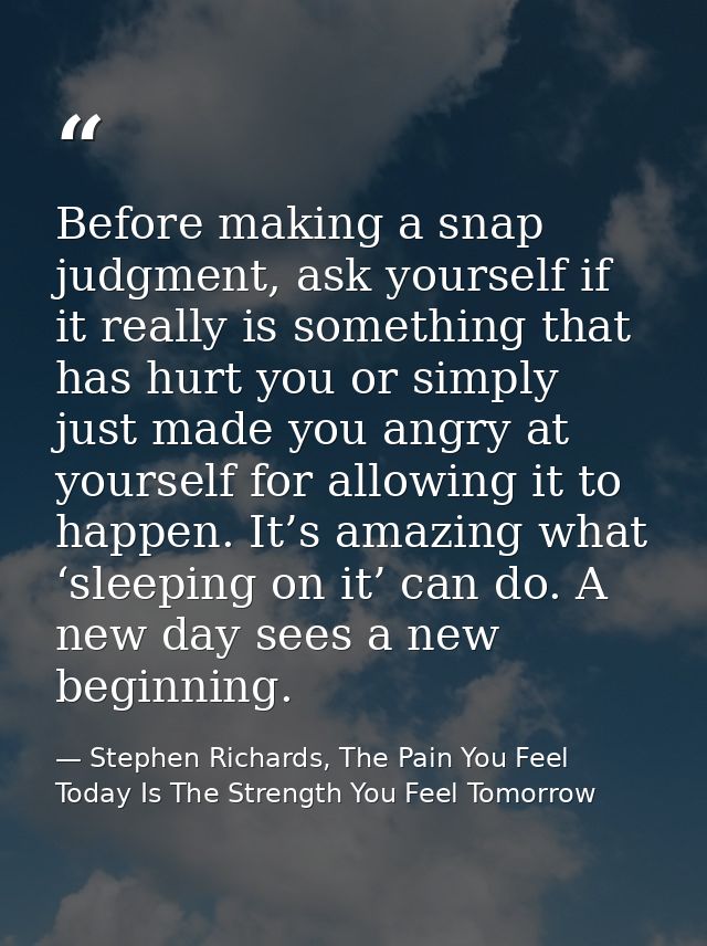 Before making a snap judgment, ask yourself if it really is something that has hurt you or simply just made you angry at — Stephen Richards, The Pain You Feel Today Is The Strength You Feel Tomorrow