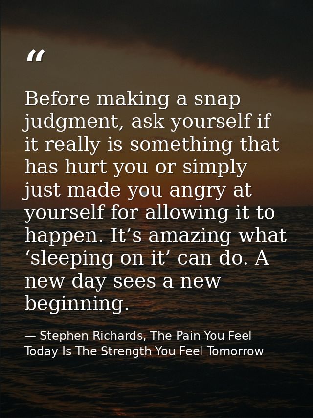 Before making a snap judgment, ask yourself if it really is something that has hurt you or simply just made you angry at — Stephen Richards, The Pain You Feel Today Is The Strength You Feel Tomorrow