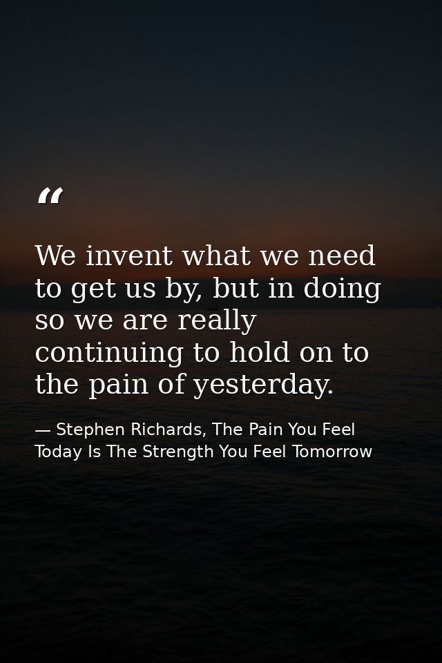 We invent what we need to get us by, but in doing so we are really continuing to hold on to the pain of yesterday. — Stephen Richards, The Pain You Feel Today Is The Strength You Feel Tomorrow