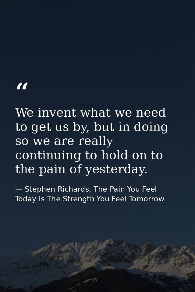 We invent what we need to get us by, but in doing so we are really continuing to hold on to the pain of yesterday. — Stephen Richards, The Pain You Feel Today Is The Strength You Feel Tomorrow