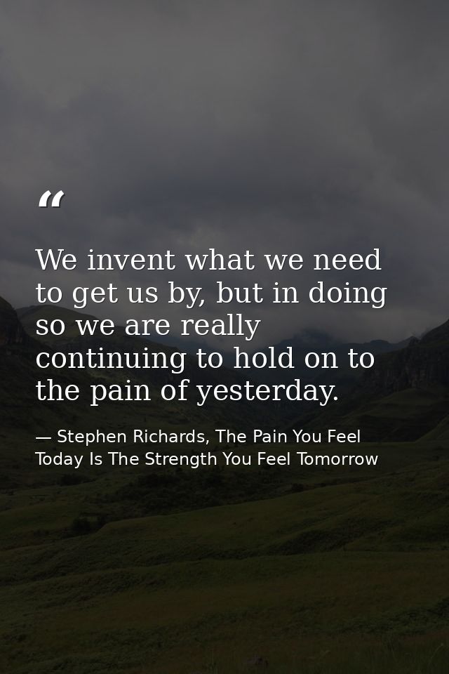 We invent what we need to get us by, but in doing so we are really continuing to hold on to the pain of yesterday. — Stephen Richards, The Pain You Feel Today Is The Strength You Feel Tomorrow