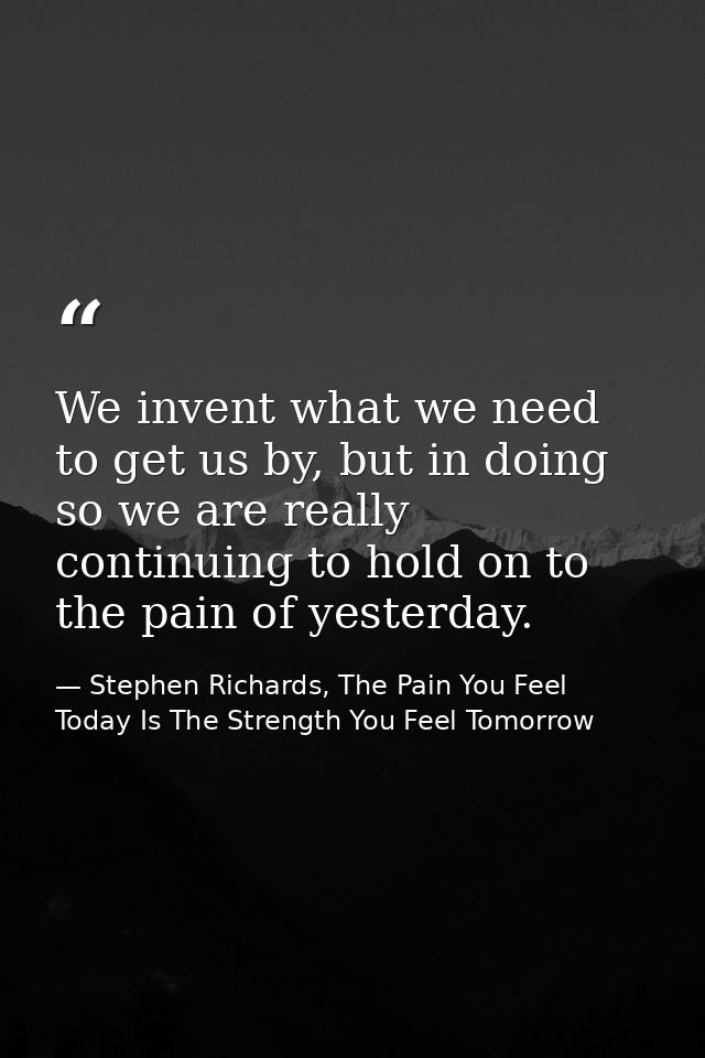 We invent what we need to get us by, but in doing so we are really continuing to hold on to the pain of yesterday. — Stephen Richards, The Pain You Feel Today Is The Strength You Feel Tomorrow