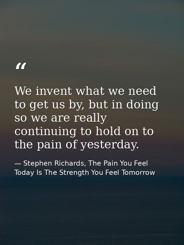 We invent what we need to get us by, but in doing so we are really continuing to hold on to the pain of yesterday. — Stephen Richards, The Pain You Feel Today Is The Strength You Feel Tomorrow