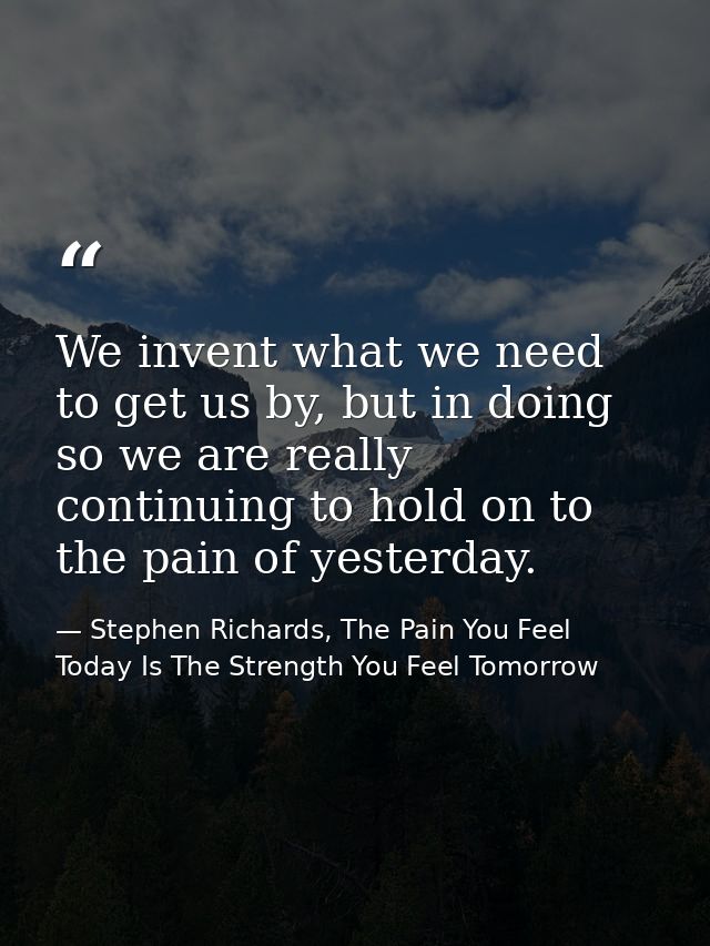 We invent what we need to get us by, but in doing so we are really continuing to hold on to the pain of yesterday. — Stephen Richards, The Pain You Feel Today Is The Strength You Feel Tomorrow