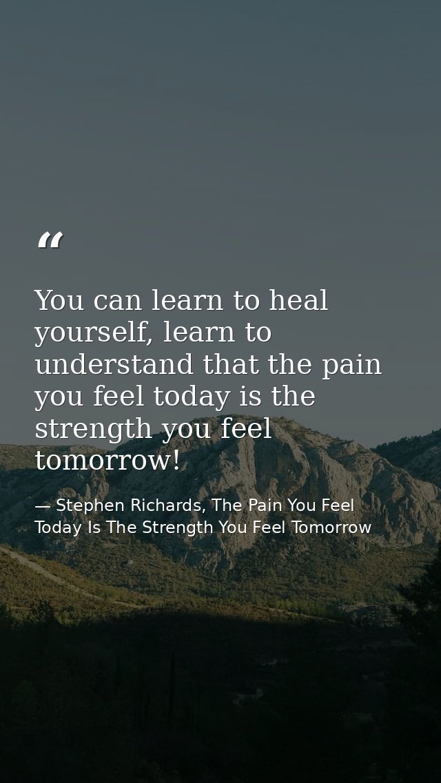 You can learn to heal yourself, learn to understand that the pain you feel today is the strength you feel tomorrow! — Stephen Richards, The Pain You Feel Today Is The Strength You Feel Tomorrow