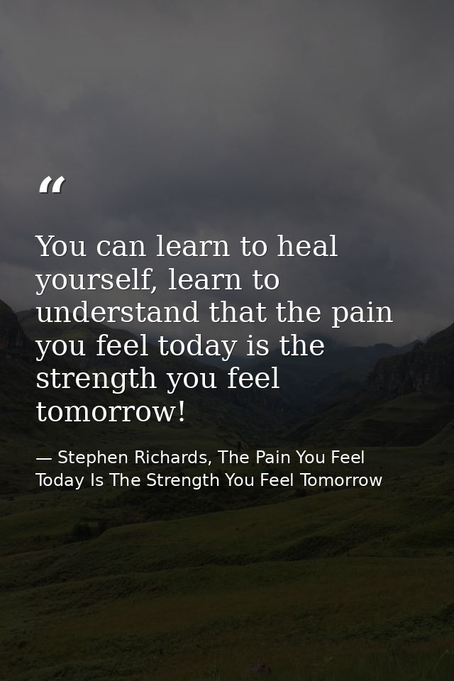 You can learn to heal yourself, learn to understand that the pain you feel today is the strength you feel tomorrow! — Stephen Richards, The Pain You Feel Today Is The Strength You Feel Tomorrow