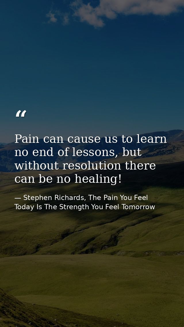Pain can cause us to learn no end of lessons, but without resolution there can be no healing! — Stephen Richards, The Pain You Feel Today Is The Strength You Feel Tomorrow