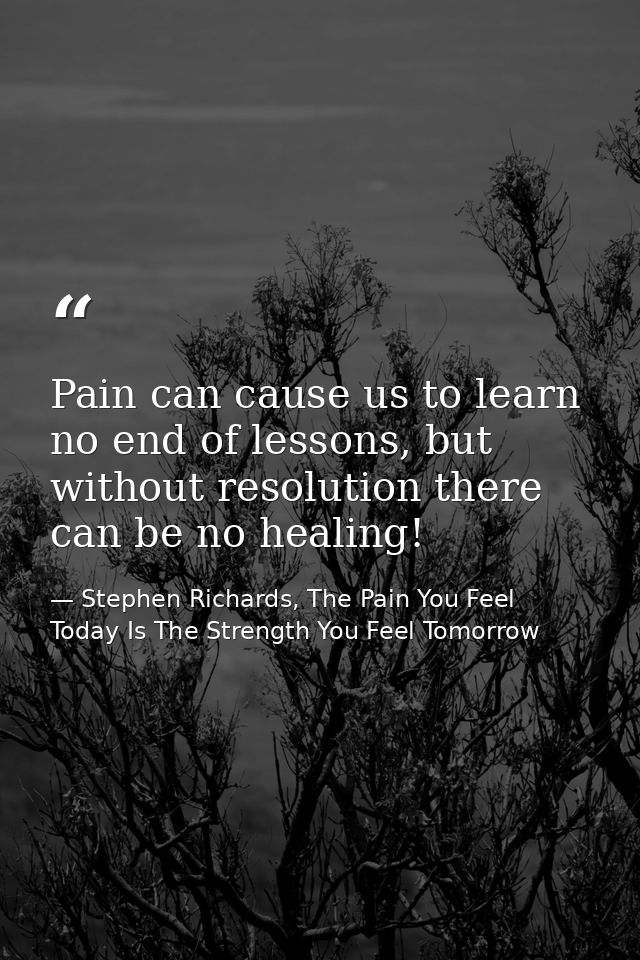 Pain can cause us to learn no end of lessons, but without resolution there can be no healing! — Stephen Richards, The Pain You Feel Today Is The Strength You Feel Tomorrow