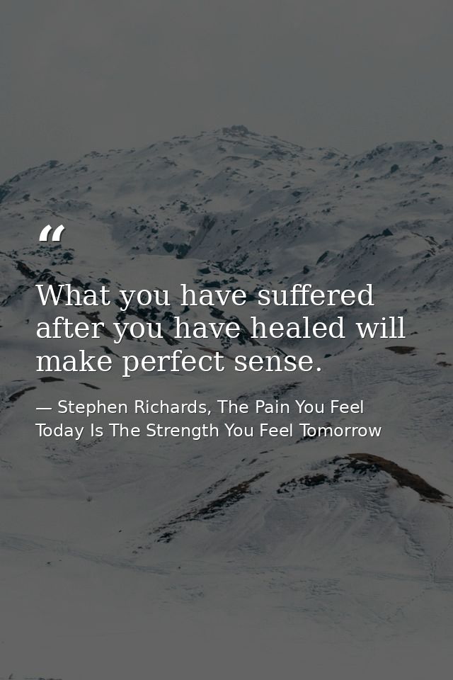 What you have suffered after you have healed will make perfect sense. — Stephen Richards, The Pain You Feel Today Is The Strength You Feel Tomorrow