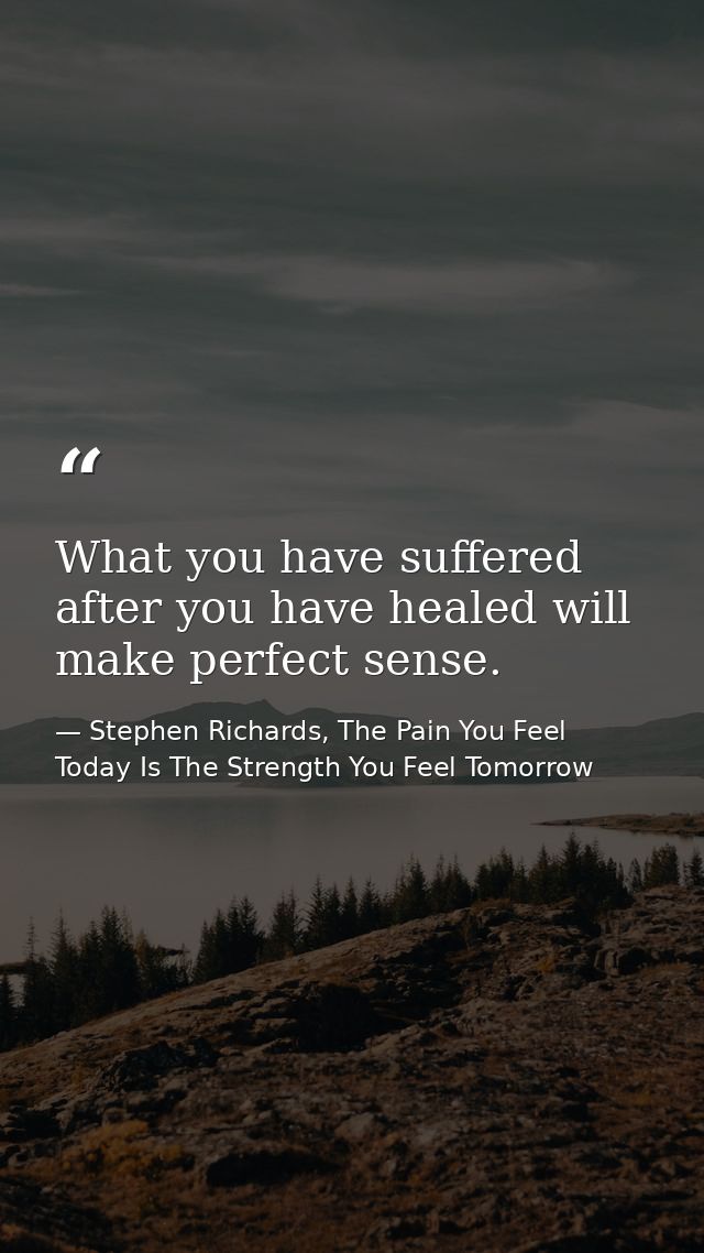 What you have suffered after you have healed will make perfect sense. — Stephen Richards, The Pain You Feel Today Is The Strength You Feel Tomorrow