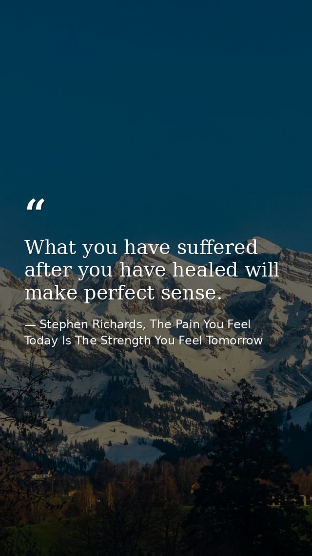 What you have suffered after you have healed will make perfect sense. — Stephen Richards, The Pain You Feel Today Is The Strength You Feel Tomorrow