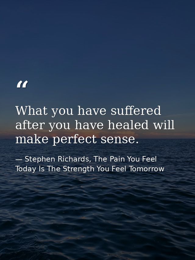 What you have suffered after you have healed will make perfect sense. — Stephen Richards, The Pain You Feel Today Is The Strength You Feel Tomorrow