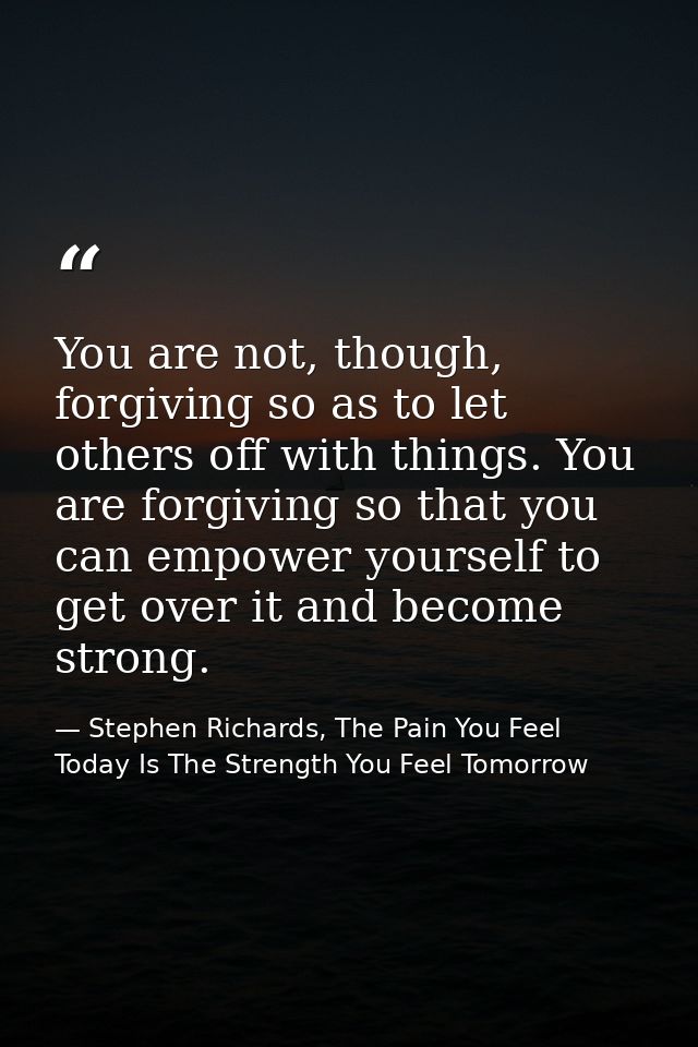 You are not, though, forgiving so as to let others off with things. You are forgiving so that you can empower yourself t — Stephen Richards, The Pain You Feel Today Is The Strength You Feel Tomorrow