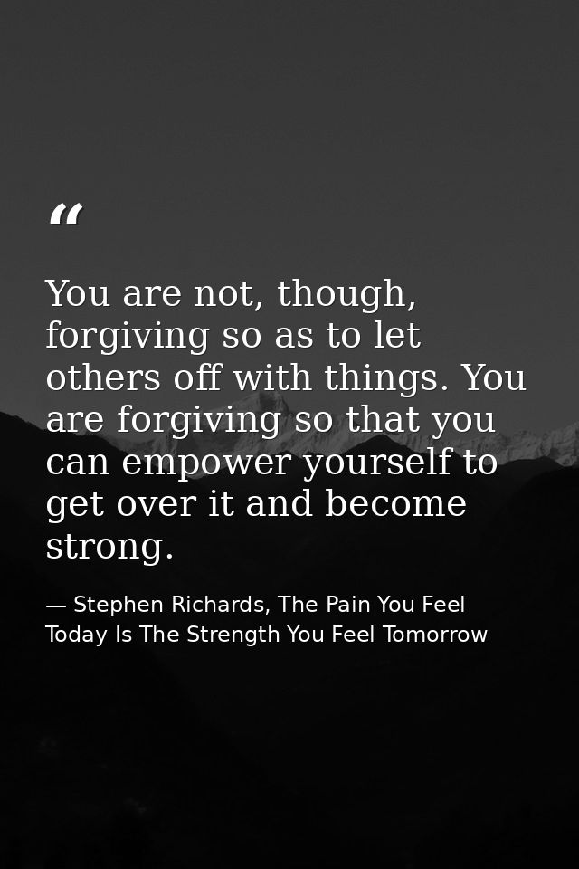 You are not, though, forgiving so as to let others off with things. You are forgiving so that you can empower yourself t — Stephen Richards, The Pain You Feel Today Is The Strength You Feel Tomorrow