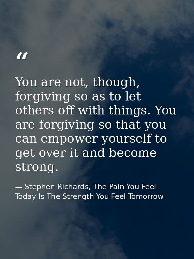 You are not, though, forgiving so as to let others off with things. You are forgiving so that you can empower yourself t — Stephen Richards, The Pain You Feel Today Is The Strength You Feel Tomorrow