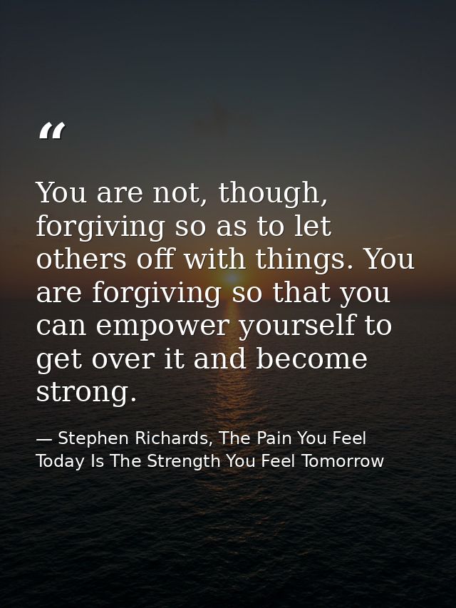 You are not, though, forgiving so as to let others off with things. You are forgiving so that you can empower yourself t — Stephen Richards, The Pain You Feel Today Is The Strength You Feel Tomorrow