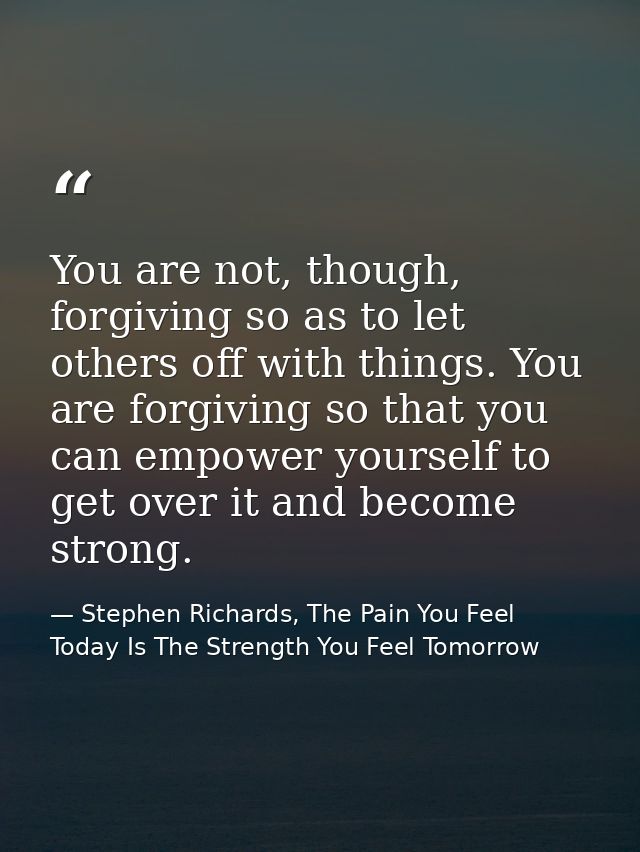 You are not, though, forgiving so as to let others off with things. You are forgiving so that you can empower yourself t — Stephen Richards, The Pain You Feel Today Is The Strength You Feel Tomorrow