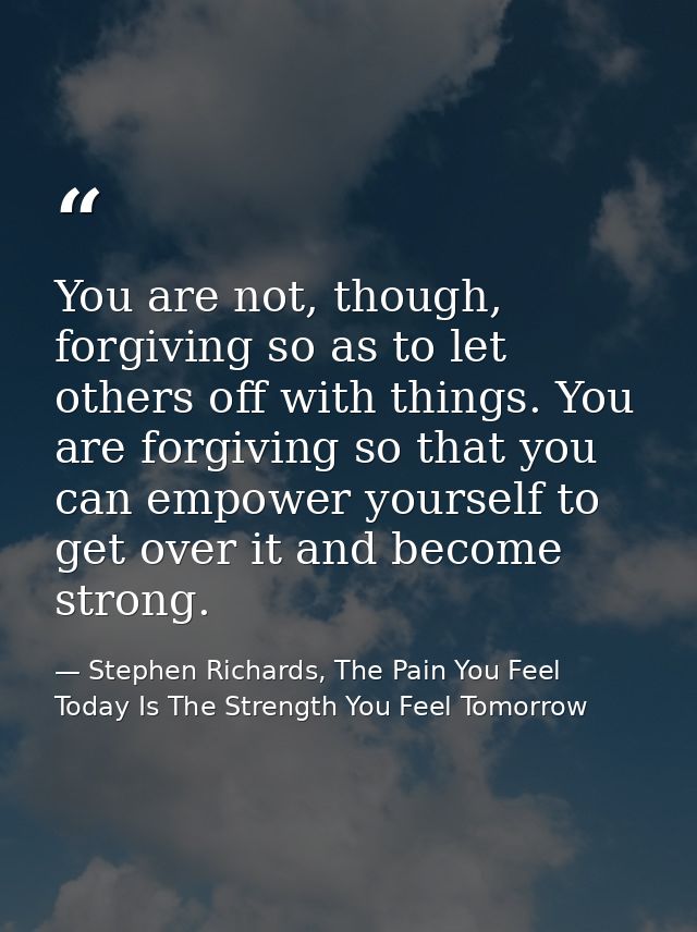 You are not, though, forgiving so as to let others off with things. You are forgiving so that you can empower yourself t — Stephen Richards, The Pain You Feel Today Is The Strength You Feel Tomorrow