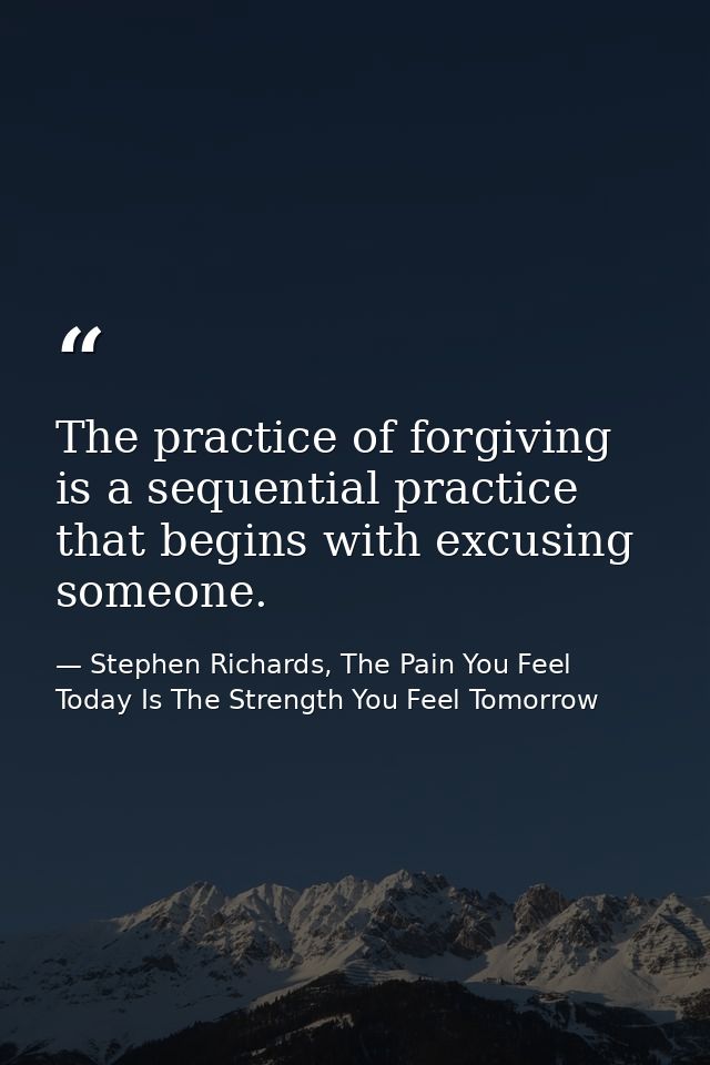 The practice of forgiving is a sequential practice that begins with excusing someone. — Stephen Richards, The Pain You Feel Today Is The Strength You Feel Tomorrow